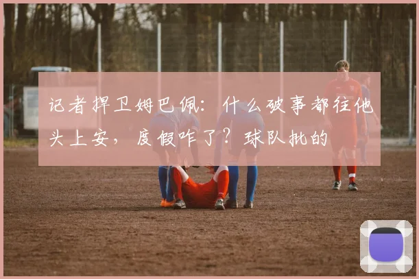 记者捍卫姆巴佩：什么破事都往他头上安，度假咋了？球队批的
