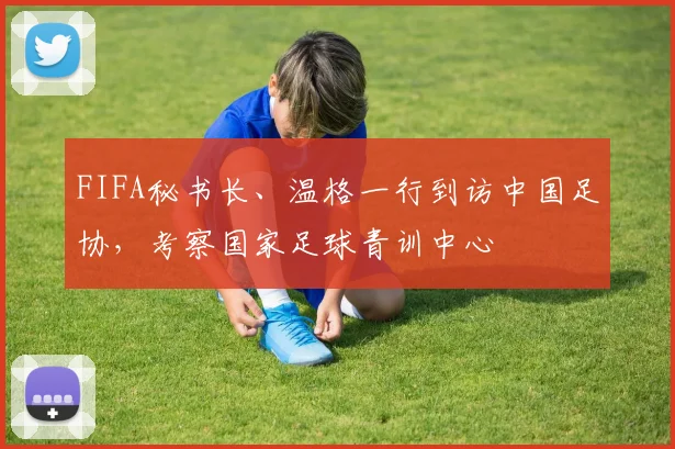 FIFA秘书长、温格一行到访中国足协，考察国家足球青训中心